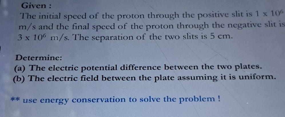 Given : 
The initial speed of the proton through the positive slit is 1* 10^6
m/s and the final speed of the proton through the negative slit is
3* 10^6m/s The separation of the two slits is 5 cm. 
Determine: 
(a) The electric potential difference between the two plates. 
(b) The electric field between the plate assuming it is uniform. 
** use energy conservation to solve the problem !