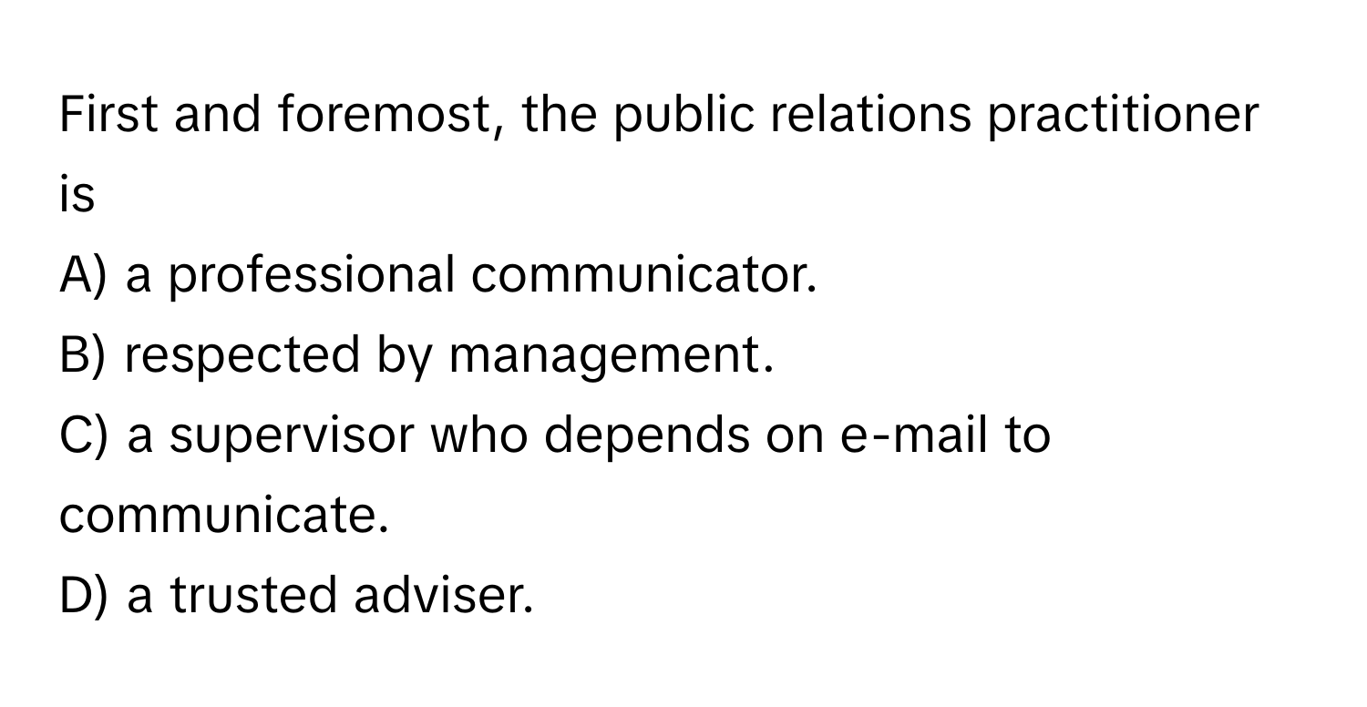 First and foremost, the public relations practitioner is
A) a professional communicator.
B) respected by management.
C) a supervisor who depends on e-mail to communicate.
D) a trusted adviser.