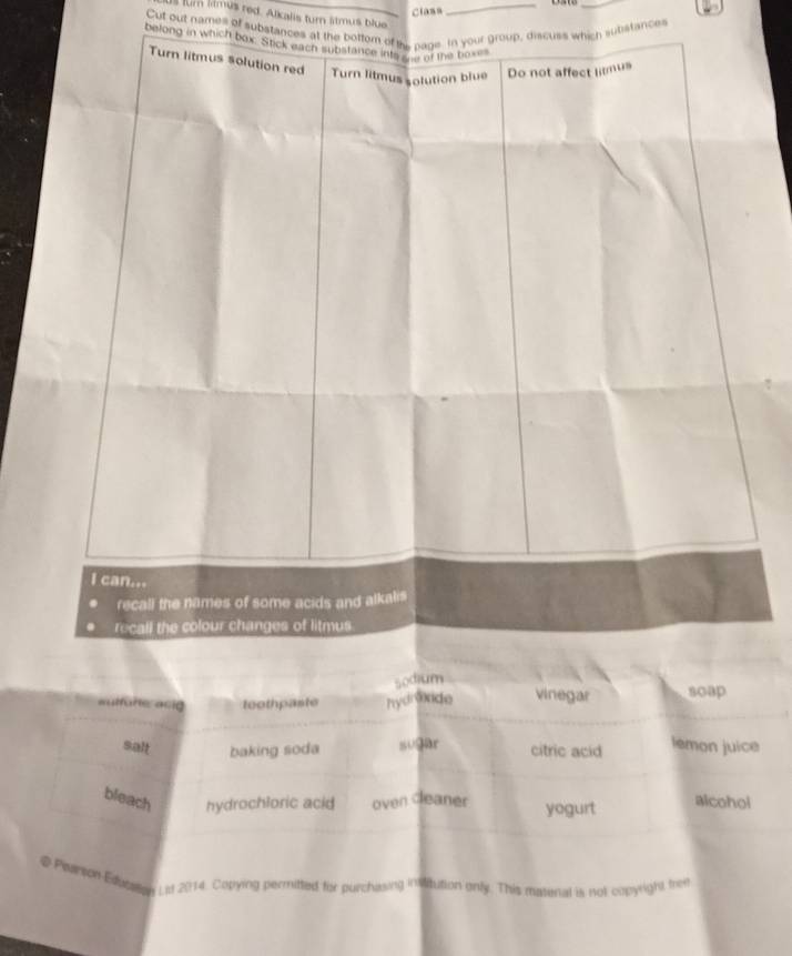 Class 
_ 
um lilmús red. Alkalis tur stmus blue_ 
Cut out names of substances at the po, discuss which substances 
belong in which b 
autfone anig toothpaste hydrvnde vinegar 
salt baking soda sugar citric acid lemon juice 
bleach hydrochloric acid oven cleaner yogurt alcohol 
g Pearson Educon Lst 2014. Copying permitted fixr purchasing institution only. This matenal is not copyright tree