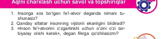 AqIni charxlash uchun savol va topshiriqlar 
1. Insonga xos bo‘Igan fe'l-atvor deganda nimani tu- 
shunasiz? 
2. Qanday sifatlar insonning vijdonli ekanligini bildiradi? 
3. «Inson fe’l-atvorini o'zgartirishi uchun o‘zini o'zi tar- 
biyalay olishi kerak», degan fikrga qo'shilasizmi?