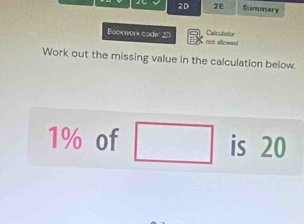 2D 2E Summary 
Bookwork code 2D Calculator 
not aiflowed 
Work out the missing value in the calculation below.
1% of □ is 20