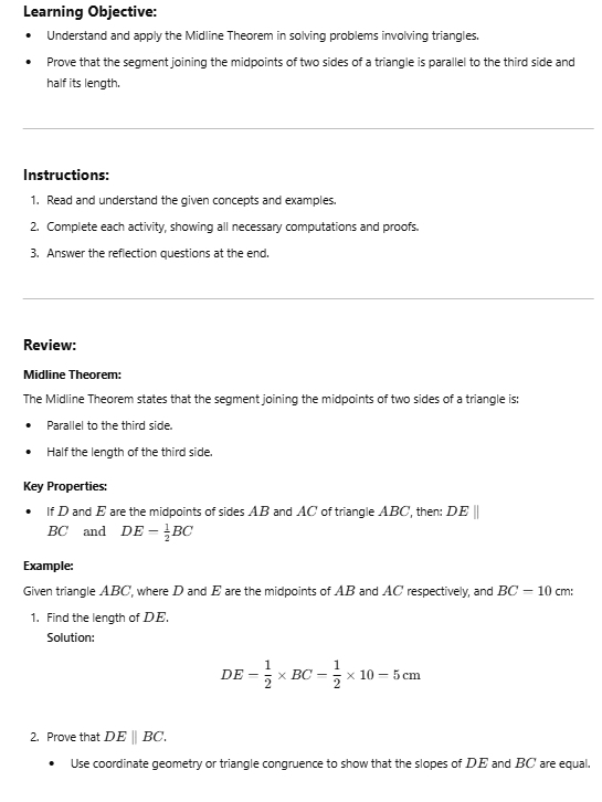 Learning Objective: 
Understand and apply the Midline Theorem in solving problems involving triangles, 
Prove that the segment joining the midpoints of two sides of a triangle is parallel to the third side and 
half its length. 
Instructions: 
1. Read and understand the given concepts and examples. 
2. Complete each activity, showing all necessary computations and proofs. 
3. Answer the reflection questions at the end. 
Review: 
Midline Theorem: 
The Midline Theorem states that the segment joining the midpoints of two sides of a triangle is: 
Parallel to the third side. 
Half the length of the third side. 
Key Properties: 
If D and E are the midpoints of sides AB and AC of triangle ABC, then: DE
BC and DE= 1/2 BC
Example: 
Given triangle ABC, where D and E are the midpoints of AB and AC respectively, and BC-10 cm : 
1. Find the length of DE. 
Solution:
DE= 1/2 * BC= 1/2 * 10=5cm
2. Prove that DEparallel BC. 
Use coordinate geometry or triangle congruence to show that the slopes of DE and BC are equal,