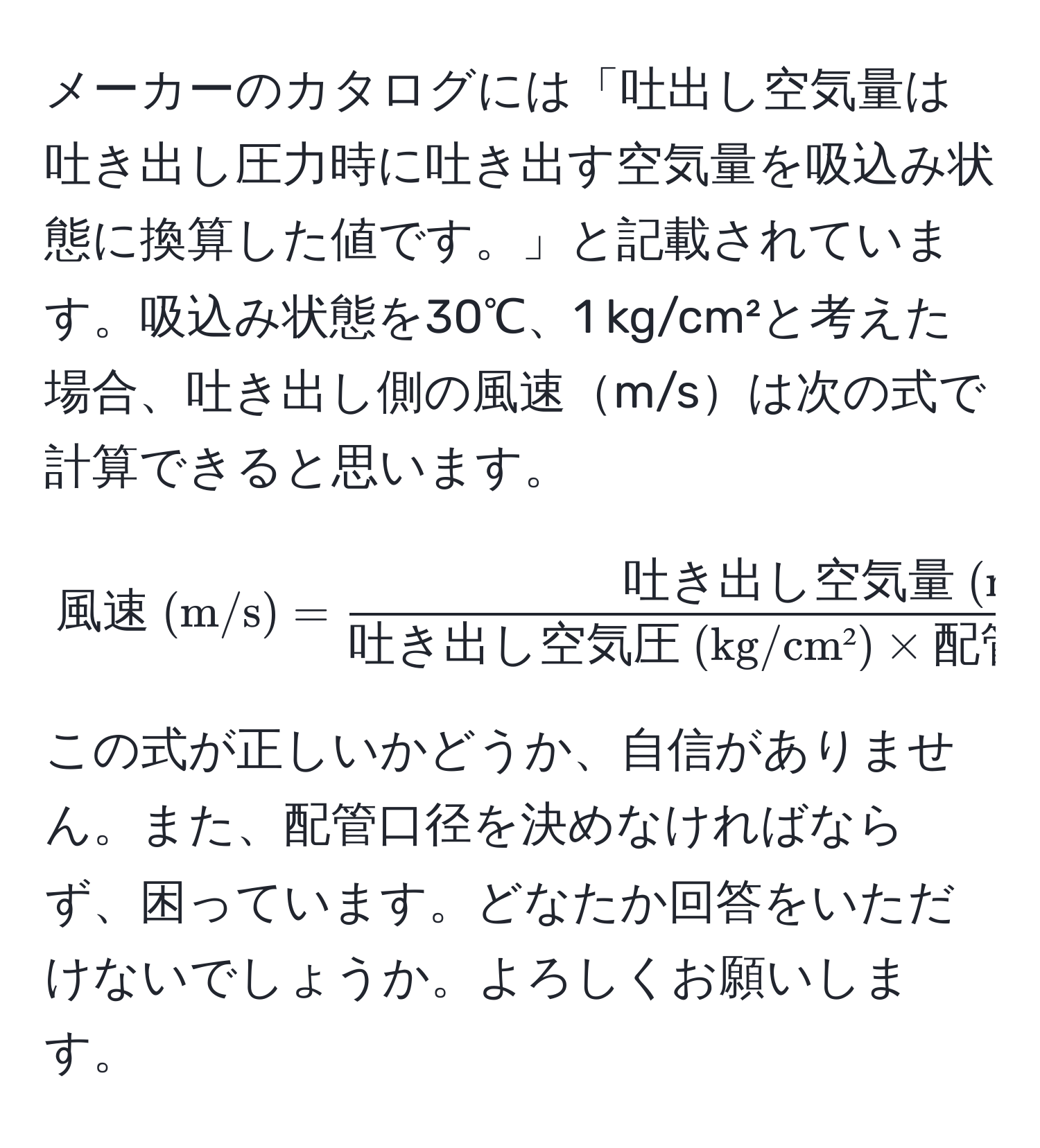 メーカーのカタログには「吐出し空気量は吐き出し圧力時に吐き出す空気量を吸込み状態に換算した値です。」と記載されています。吸込み状態を30℃、1 kg/cm²と考えた場合、吐き出し側の風速m/sは次の式で計算できると思います。  
[
風速 (m/s) = frac吐き出し空気量 (m³/min)吐き出し空気圧 (kg/cm²) * 配管断面積 (m²) * 60 (s)
]  
この式が正しいかどうか、自信がありません。また、配管口径を決めなければならず、困っています。どなたか回答をいただけないでしょうか。よろしくお願いします。