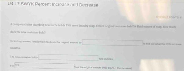 U4 L7 SWYK Percent Increase and Decrease 
POSSIBLE POINTS: 6 
A company claims that their new bottle holds 25% more laundry soap. If their original container held 54 fluid ounces of soap, how much 
does the new container hold? 
To find my answer, I would have to divide the original amount by □ to find out what the 25% increase 
would be 
The new container holds □ fluid Ounces
121 □ li ol the original amount (Hint 100% + the increase)