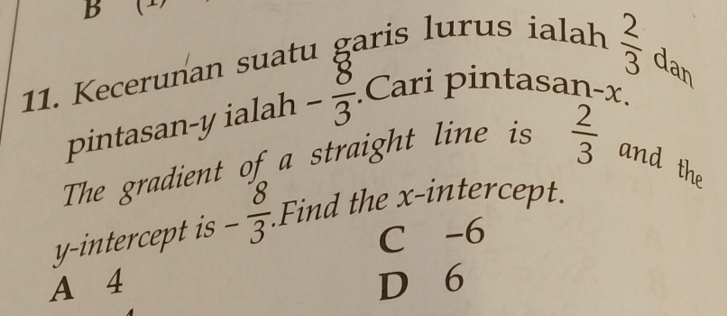 Kecerunan suatu garis lurus ialah
 2/3  da
a
pintasan- y ialah - 8/3 .Cari pintasan- x.
The gradient of a straight line is  2/3  and the
y-intercept is - 8/3  Find the x-intercept.
C -6
A 4 D 6