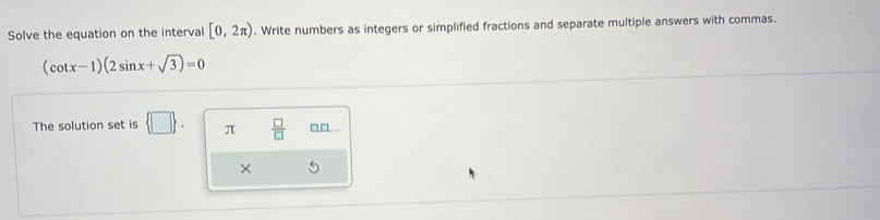 Solve the equation on the interval [0,2π ). Write numbers as integers or simplified fractions and separate multiple answers with commas.
(cot x-1)(2sin x+sqrt(3))=0
The solution set is  □ . π  □ /□   □,□,... 
×