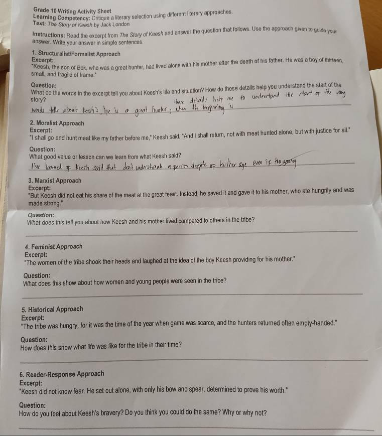 Grade 10 Writing Activity Sheet 
Learning Competency: Critique a literary selection using different literary approaches. 
Text: The Story of Keesh by Jack London 
Instructions: Read the excerpt from The Sfory of Keesh and answer the question that follows. Use the approach given to guide your 
answer. Write your answer in simple sentences. 
1. Structuralist/Formalist Approach 
Excerpt: 
"Keesh, the son of Bok, who was a great hunter, had lived alone with his mother after the death of his father. He was a boy of thirteen, 
small, and fragile of frame." 
Question: 
What do the words in the excerpt tell you about Keesh's life and situation? How do these details help you understand the start of the 
_ 
story? 
2. Moralist Approach 
Excerpt: 
"I shall go and hunt meat like my father before me," Keesh said. "And I shall return, not with meat hunted alone, but with justice for all." 
Question: 
_ 
What good value or lesson can we learn from what Keesh said? 
3. Marxist Approach 
Excerpt: 
"But Keesh did not eat his share of the meat at the great feast. Instead, he saved it and gave it to his mother, who ate hungrily and was 
made strong." 
Question: 
What does this tell you about how Keesh and his mother lived compared to others in the tribe? 
_ 
4. Feminist Approach 
Excerpt: 
"The women of the tribe shook their heads and laughed at the idea of the boy Keesh providing for his mother." 
Question: 
What does this show about how women and young people were seen in the tribe? 
_ 
5. Historical Approach 
Excerpt: 
"The tribe was hungry, for it was the time of the year when game was scarce, and the hunters returned often empty-handed." 
Question: 
How does this show what life was like for the tribe in their time? 
_ 
6. Reader-Response Approach 
Excerpt: 
"Keesh did not know fear. He set out alone, with only his bow and spear, determined to prove his worth." 
Question: 
How do you feel about Keesh's bravery? Do you think you could do the same? Why or why not? 
_