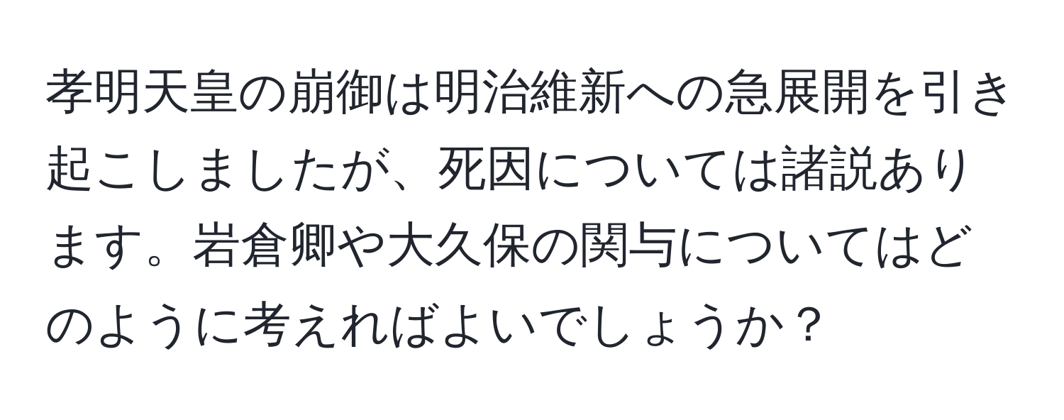 孝明天皇の崩御は明治維新への急展開を引き起こしましたが、死因については諸説あります。岩倉卿や大久保の関与についてはどのように考えればよいでしょうか？