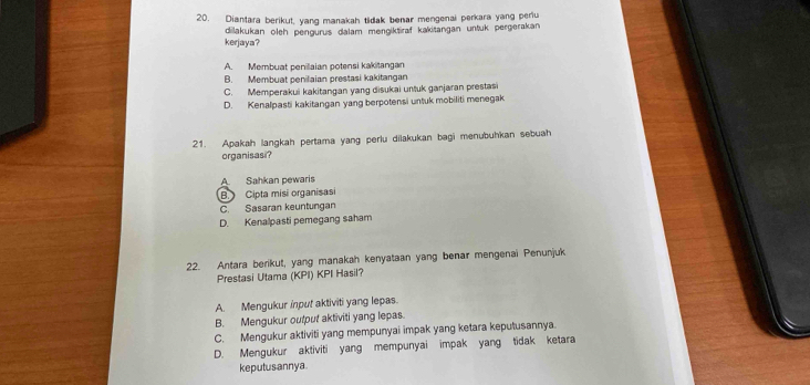 Diantara berikut, yang manakah tidak benar mengenai perkara yang periu
dilakukan oleh pengurus dalam mengiktiraf kakitangan untuk pergerakan
kerjaya?
A. Membuat penillaian potensi kakitangan
B. Membuat penilaian prestasi kakitangan
C. Memperakui kakitangan yang disukai unšuk ganjaran prestasi
D. Kenalpasti kakitangan yang berpotensi untuk mobiliti menegak
21. Apakah langkah pertama yang perlu dilakukan bagi menubuhkan sebuah
organisasi?
A. Sahkan pewaris
B. Cipta misi organisasi
C. Sasaran keuntungan
D. Kenalpasti pemegang saham
22. Antara berikut, yang manakah kenyataan yang benar mengenai Penunjuk
Prestasi Utama (KPI) KPI Hasil?
A. Mengukur input aktiviti yang lepas.
B. Mengukur output aktiviti yang lepas.
C. Mengukur aktiviti yang mempunyai impak yang ketara keputusannya.
D. Mengukur aktiviti yang mempunyai impak yang tidak ketara
keputusannya.