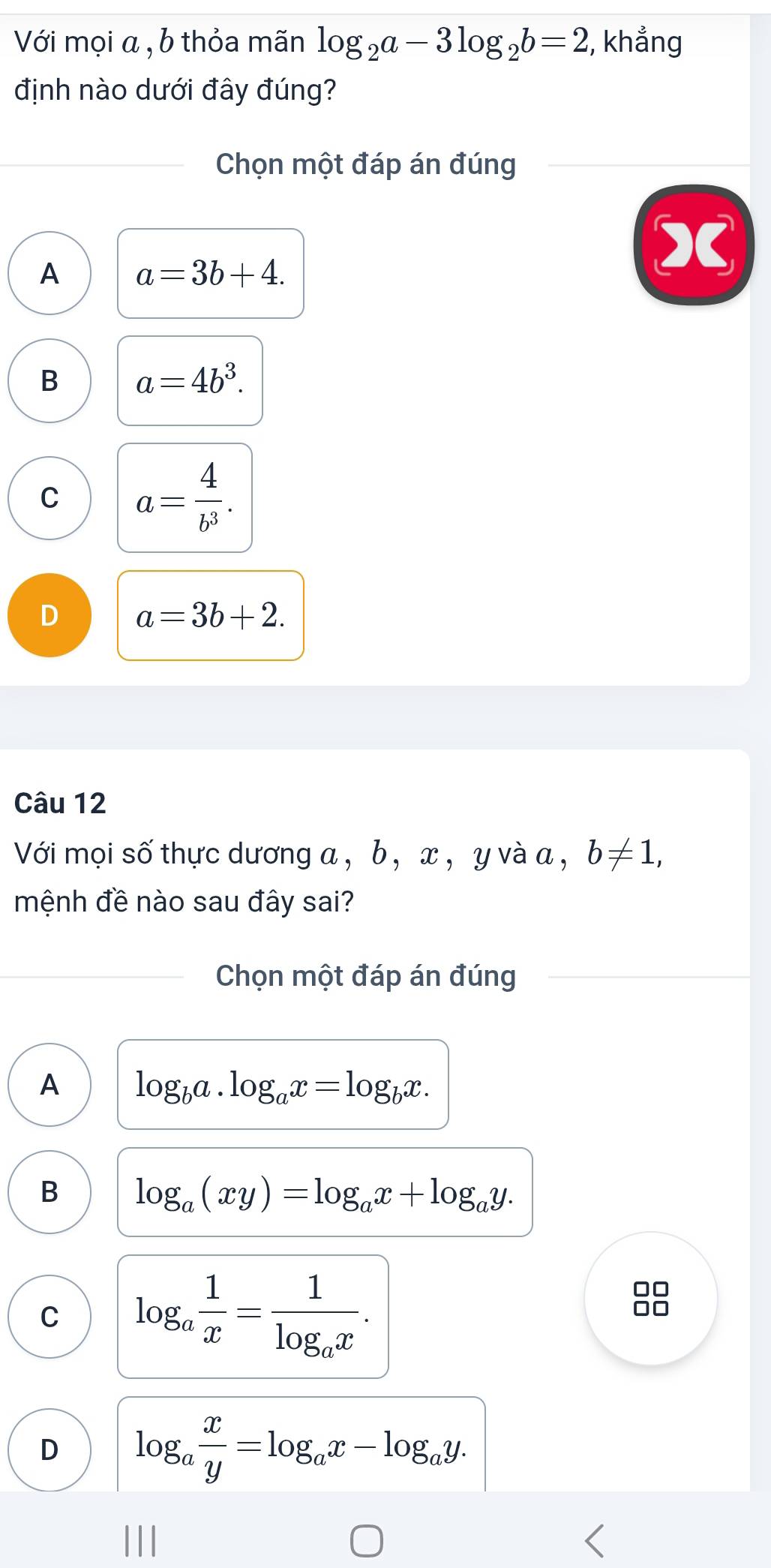 Với mọi α , b thỏa mãn log _2a-3log _2b=2;, khẳng
định nào dưới đây đúng?
Chọn một đáp án đúng
A a=3b+4.
B a=4b^3.
C a= 4/b^3 .
D a=3b+2. 
Câu 12
Với mọi số thực dương a , b, x , y và a , b!= 1, 
mệnh đề nào sau đây sai?
Chọn một đáp án đúng
A log _ba· log _ax=log _bx.
B log _a(xy)=log _ax+log _ay.
C log _a 1/x =frac 1log _ax.
D log _a x/y =log _ax-log _ay.