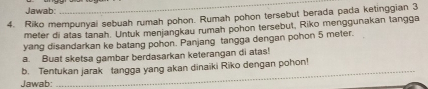 Jawab: 
_ 
4. Riko mempunyai sebuah rumah pohon. Rumah pohon tersebut berada pada ketinggian 3
meter di atas tanah. Untuk menjangkau rumah pohon tersebut, Riko menggunakan tangga 
yang disandarkan ke batang pohon. Panjang tangga dengan pohon 5 meter. 
a. Buat sketsa gambar berdasarkan keterangan di atas! 
_ 
b. Tentukan jarak tangga yang akan dinaiki Riko dengan pohon! 
Jawab: