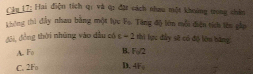 Hai điện tích qí và q : đặt cách nhau một khoảng trong chân
không thì đầy nhau bằng một lực Fo. Tăng độ lớn mỗi điện tịch lên gắp
đôi, đồng thời nhúng vào dầu có varepsilon =2 thì lực đầy sẽ có độ lớn băng:
B.
A. F_0 F_0/2
C. 2l H_
D. 4F_0