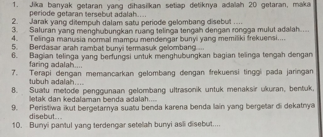 Jika banyak getaran yang dihasilkan setiap detiknya adalah 20 getaran, maka 
periode getaran tersebut adalah.... 
2. Jarak yang ditempuh dalam satu periode gelombang disebut .. 
3. Saluran yang menghubungkan ruang telinga tengah dengan rongga mulut adalah… 
4. Telinga manusia normal mampu mendengar bunyi yang memiliki frekuensi.... 
5. Berdasar arah rambat bunyi termasuk gelombang.... 
6. Bagian telinga yang berfungsi untuk menghubungkan bagian telinga tengah dengan 
faring adalah.... 
7. Terapi dengan memancarkan gelombang dengan frekuensi tinggi pada jaringan 
tubuh adalah.... 
8. Suatu metode penggunaan gelombang ultrasonik untuk menaksir ukuran, bentuk, 
letak dan kedalaman benda adalah.... 
9. Peristiwa ikut bergetarnya suatu benda karena benda lain yang bergetar di dekatnya 
disebut... 
10. Bunyi pantul yang terdengar setelah bunyi asli disebut....