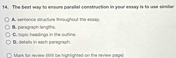 The best way to ensure parallel construction in your essay is to use similar
A. sentence structure throughout the essay.
B. paragraph lengths.
C. topic headings in the outline.
D. details in each paragraph.
Mark for review (Will be highlighted on the review page)