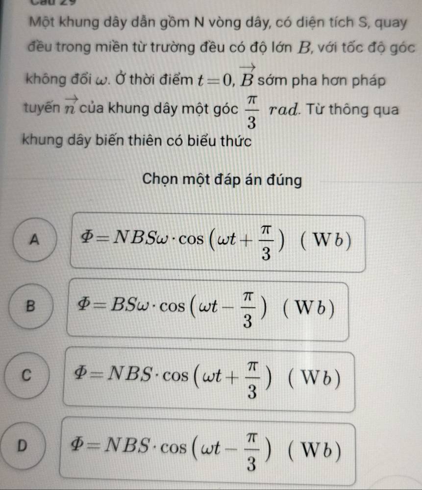 Cau
Một khung dây dẫn gồm N vòng dây, có diện tích S, quay
đều trong miền từ trường đều có độ lớn B, với tốc độ góc
không đổi ω. Ở thời điểm t=0, vector B sớm pha hơn pháp
tuyến vector n của khung dây một góc  π /3  frac □  rad. Từ thông qua
khung dây biến thiên có biểu thức
Chọn một đáp án đúng
A varPhi =NBSomega · cos (omega t+ π /3 )(Wb)
1+1+1=1
B varPhi =BSomega · cos (omega t- π /3 )(Wb)
C varPhi =NBS· cos (omega t+ π /3 )(Wb)
D varPhi =NBS· cos (omega t- π /3 )(W √b )