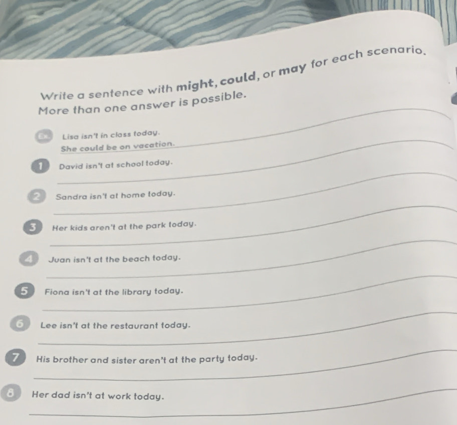 Write a sentence with might, could, or may for each scenario. 
_ 
More than one answer is possible. 
_ 
Ex Lisa isn't in class today. 
She could be on vacation. 
_ 
1 David isn't at school today. 
_ 
2 Sandra isn't at home today. 
3 Her kids aren't at the park today. 
_ 
_ Juan isn't at the beach today. 
_ 
5 Fiona isn't at the library today. 
_ 
6 Lee isn't at the restaurant today. 
_ 
7 His brother and sister aren't at the party today. 
_ 
8 Her dad isn't at work today.