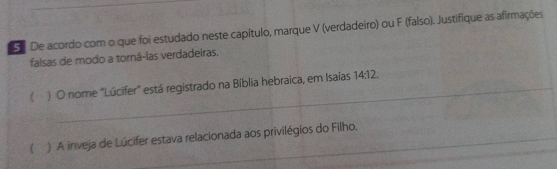 De acordo com o que foi estudado neste capítulo, marque V (verdadeiro) ou F (falso). Justifique as afirmações 
falsas de modo a torná-las verdadeiras. 
_ 
_ 
_ 
 ) O nome "Lúcifer" está registrado na Bíblia hebraica, em Isaías 14:12. 
_ 
_ 
_ 
(▲ ) A inveja de Lúcifer estava relacionada aos privilégios do Filho.