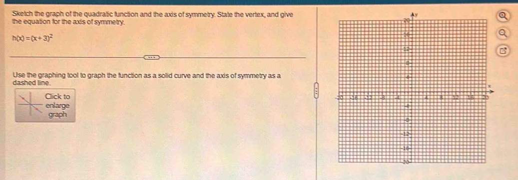 Sketch the graph of the quadratic function and the axis of symmetry. State the vertex, and giveQ 
the equation for the axis of symmetry.
h(x)=(x+3)^2
a 
C 
Use the graphing tool to graph the function as a solid curve and the axis of symmetry as a 
dashed line. 
Click to 
enlarge 
graph