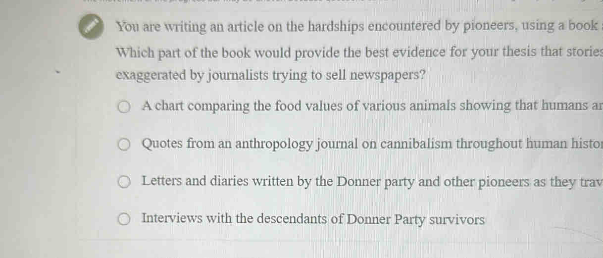 You are writing an article on the hardships encountered by pioneers, using a book
Which part of the book would provide the best evidence for your thesis that stories
exaggerated by journalists trying to sell newspapers?
A chart comparing the food values of various animals showing that humans ar
Quotes from an anthropology journal on cannibalism throughout human histo
Letters and diaries written by the Donner party and other pioneers as they trav
Interviews with the descendants of Donner Party survivors