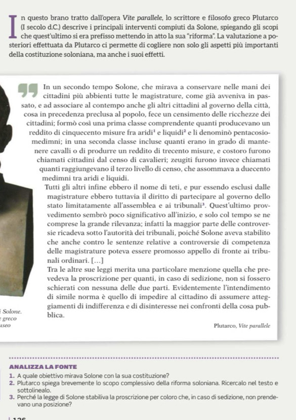 questo brano tratto dall'opera Vite parallele, lo scrittore e filosofo greco Plutarco
(I secolo d.C.) descrive i principali interventi compiuti da Solone, spiegando gli scopi
che quest’ultimo si era prefisso mettendo in atto la sua “riforma'. La valutazione a po-
steriori effettuata da Plutarco ci permette di cogliere non solo gli aspetti più importanti
della costituzione soloniana, ma anche i suoi effetti.
In un secondo tempo Solone, che mirava a conservare nelle mani dei
cittadini più abbienti tutte le magistrature, come già avveniva in pas-
sato, e ad associare al contempo anche gli altri cittadini al governo della città,
cosa in precedenza preclusa al popolo, fece un censimento delle ricchezze dei
cittadini; formò così una prima classe comprendente quanti producevano un
reddito di cinquecento misure fra aric i^2 e liqui di^2 e li denominò pentacosio-
medimni; in una seconda classe incluse quanti erano in grado di mante-
nere cavalli o di produrre un reddito di trecento misure, e costoro furono
chiamati cittadini dal censo di cavalieri; zeugiti furono invece chiamati
quanti raggiungevano il terzo livello di censo, che assommava a duecento
medimni tra aridi e liquidi.
Tutti gli altri infine ebbero il nome di teti, e pur essendo esclusi dalle
magistrature ebbero tuttavia il diritto di partecipare al governo dello
stato limitatamente all'assemblea e ai tribunali³. . Quest'ultimo prov-
vedimento sembrò poco significativo all’inizio, e solo col tempo se ne
comprese la grande rilevanza; infatti la maggior parte delle controver-
sie ricadeva sotto l'autorità dei tribunali, poiché Solone aveva stabilito
che anche contro le sentenze relative a controversie di competenza
delle magistrature poteva essere promosso appello di fronte ai tribu-
nali ordinari. [….]
Tra le altre sue leggi merita una particolare menzione quella che pre-
vedeva la proscrizione per quanti, in caso di sedizione, non si fossero
schierati con nessuna delle due parti. Evidentemente l’intendimento
di simile norma è quello di impedire al cittadino di assumere atteg-
giamenti di indifferenza e di disinteresse nei confronti della cosa pub-
Solone.
greco blica.
iseo Plutarco, Vite parallele
ANALIZZA LA FONTE
1. A quale obiettivo mirava Solone con la sua costituzione?
2. Plutarco spiega brevemente lo scopo complessivo della riforma soloniana. Ricercalo nel testo e
sottolinealo.
3. Perché la legge di Solone stabiliva la proscrizione per coloro che, in caso di sedizione, non prende-
vano una posizione?