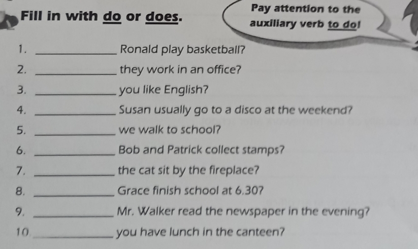 Pay attention to the 
Fill in with do or does. auxiliary verb to do! 
1. _Ronald play basketball? 
2. _they work in an office? 
3. _you like English? 
4. _Susan usually go to a disco at the weekend? 
5. _we walk to school? 
6. _Bob and Patrick collect stamps? 
7. _the cat sit by the fireplace? 
8. _Grace finish school at 6.30? 
9. _Mr. Walker read the newspaper in the evening? 
10 _you have lunch in the canteen?