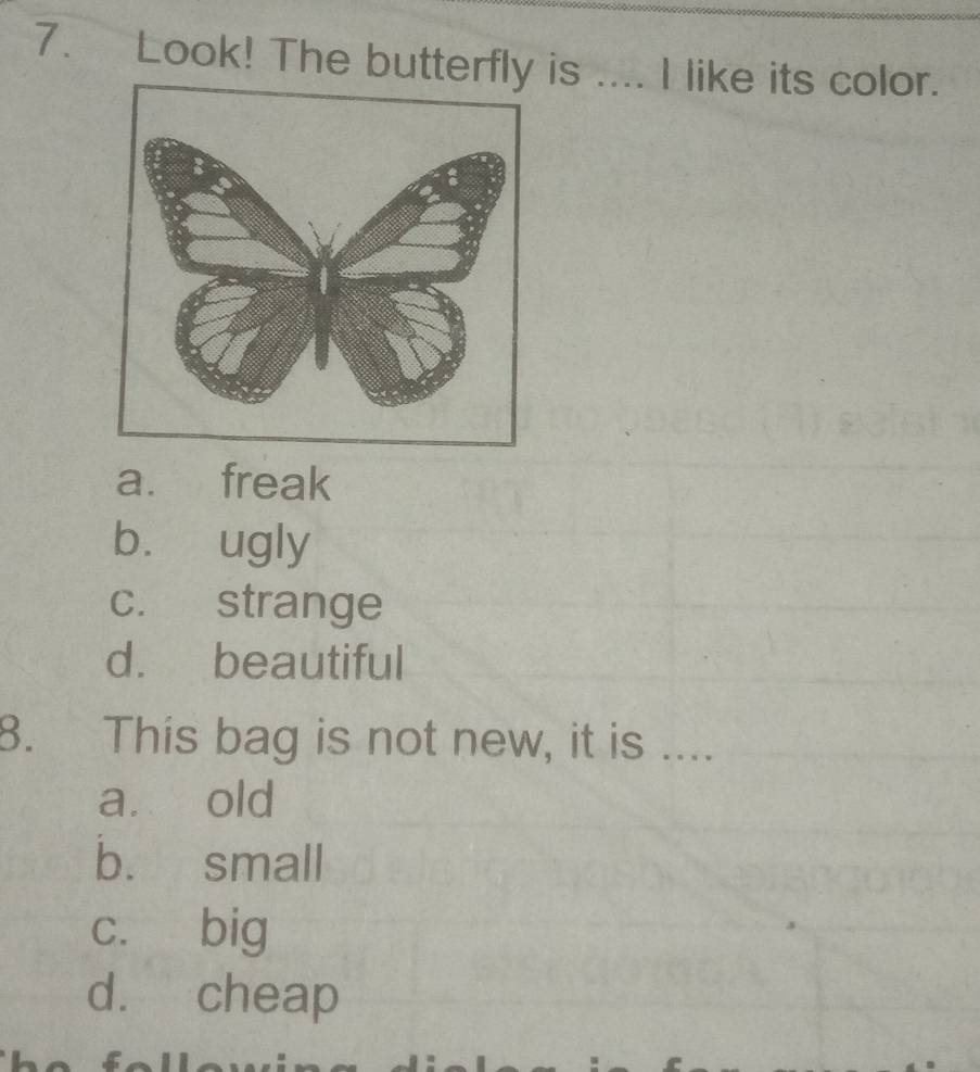 Look! The butterfly is .... I like its color.
a. freak
b. ugly
c. strange
d. beautiful
8. This bag is not new, it is ....
a. old
b. small
c. big
d. cheap
foll