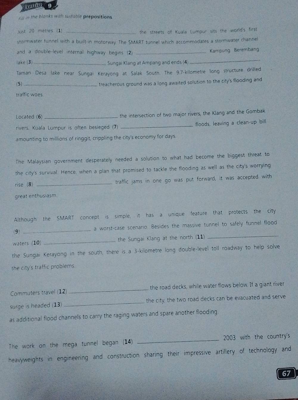 Fill in the blanks with suitable prepositions 
Just 20 metres (1)_ 
the streets of Kuala Lumpur sits the world's first 
stormwater tunnel with a built-in motorway. The SMART tunnel which accommodates a stormwater channel 
and a double-level internal highway begins (2) _Kampüng Berembang 
lake (3) _Sungai Klang at Ampang and ends (4) 
_ 
Taman Desa lake near Sungai Kerayong at Salak South. The 9.7-kilometre long structure drilled 
(5) _treacherous ground was a long awaited solution to the city's flooding and 
traffic woes 
Located (6) _the intersection of two major rivers, the Klang and the Gombak 
rivers, Kuala Lumpur is often besieged (7) _floods, leaving a clean-up bill 
amounting to millions of ringgit, crippling the city's economy for days. 
The Malaysian government desperately needed a solution to what had become the biggest threat to 
the city's survival. Hence, when a plan that promised to tackle the flooding as well as the city's worrying 
rise (8) _traffic jams in one go was put forward, it was accepted with 
great enthusiasm. 
Although the SMART concept is simple, it has a unique feature that protects the city 
_ 
(9) _a worst-case scenario. Besides the massive tunnel to safely funnel flood 
waters (10) _the Sungai Klang at the north (11) 
the Sungai Kerayong in the south, there is a 3-kilometre long double-level toll roadway to help solve 
the city's traffic problems. 
Commuters travel (12) _the road decks, while water flows below. If a giant river 
surge is headed (13) _the city, the two road decks can be evacuated and serve 
as additional flood channels to carry the raging waters and spare another flooding. 
The work on the mega tunnel began (14) _2003 with the country's 
heavyweights in engineering and construction sharing their impressive artillery of technology and 
67