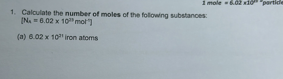 1mole=6.02* 10^(23) “particle 
1. Calculate the number of moles of the following substances:
[N_A=6.02* 10^(23)mol^(-1)]
(a) 6.02* 10^(21)ironatoms