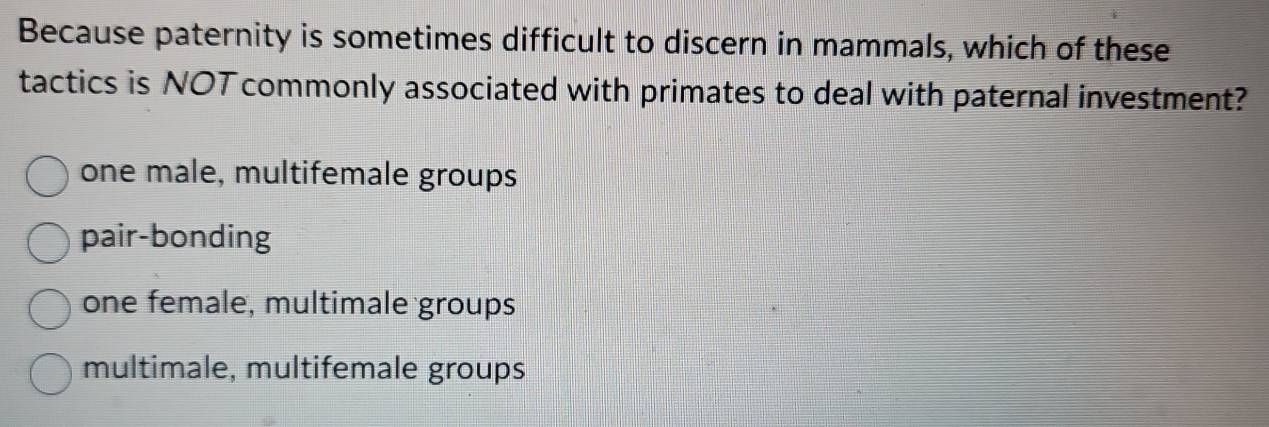 Because paternity is sometimes difficult to discern in mammals, which of these
tactics is NOT commonly associated with primates to deal with paternal investment?
one male, multifemale groups
pair-bonding
one female, multimale groups
multimale, multifemale groups