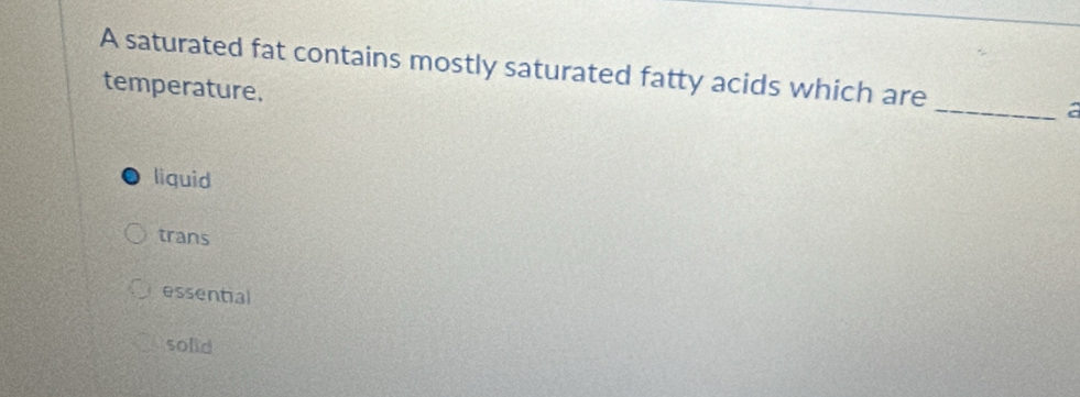 A saturated fat contains mostly saturated fatty acids which are _a
temperature.
liquid
trans
essential
solid