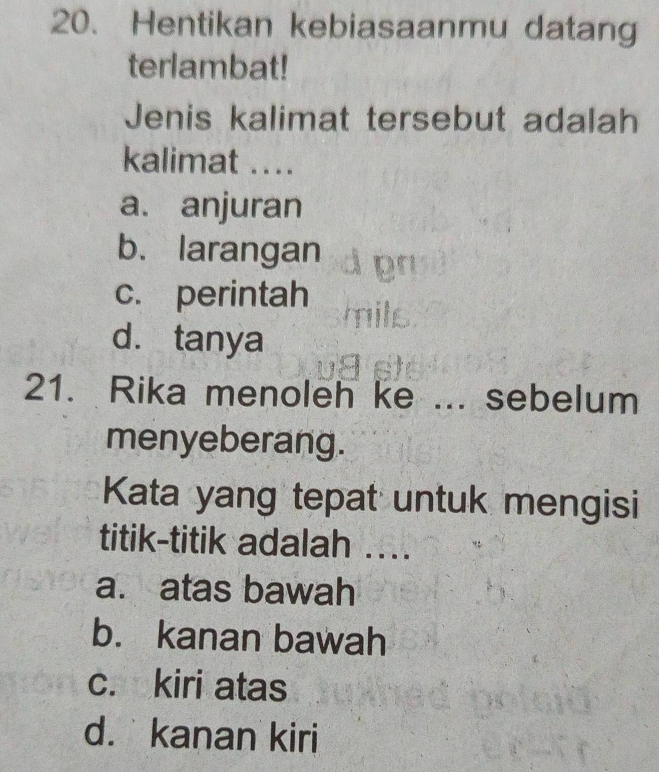 Hentikan kebiasaanmu datang
terlambat!
Jenis kalimat tersebut adalah
kalimat ....
a. anjuran
b. larangan
c. perintah
d. tanya
21. Rika menoleh ke ... sebelum
menyeberang.
Kata yang tepat untuk mengisi
titik-titik adalah ....
a. atas bawah
b. kanan bawah
c. kiri atas
d. kanan kiri