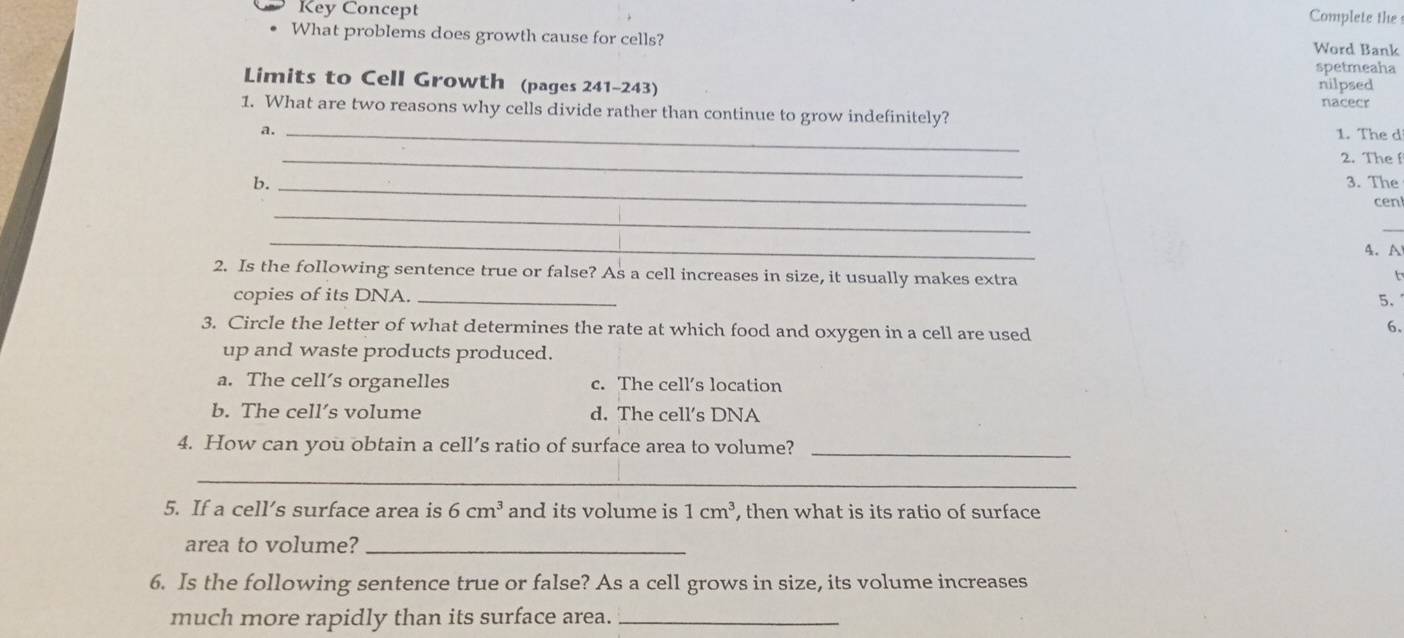 Key Concept Complete the
What problems does growth cause for cells? Word Bank
spetmeaha
Limits to Cell Growth (pages 241-243) nilpsed
nacecr
1. What are two reasons why cells divide rather than continue to grow indefinitely?
a. _1. The d
_
2. The f
b. _3. The
_
cen
_
_
4. A
2. Is the following sentence true or false? As a cell increases in size, it usually makes extra
copies of its DNA._
5.
3. Circle the letter of what determines the rate at which food and oxygen in a cell are used
6.
up and waste products produced.
a. The cell’s organelles c. The cell’s location
b. The cell’s volume d. The cell's DNA
4. How can you obtain a cell’s ratio of surface area to volume?_
_
5. If a cell’s surface area is 6cm^3 and its volume is 1cm^3 , then what is its ratio of surface
area to volume?_
6. Is the following sentence true or false? As a cell grows in size, its volume increases
much more rapidly than its surface area._