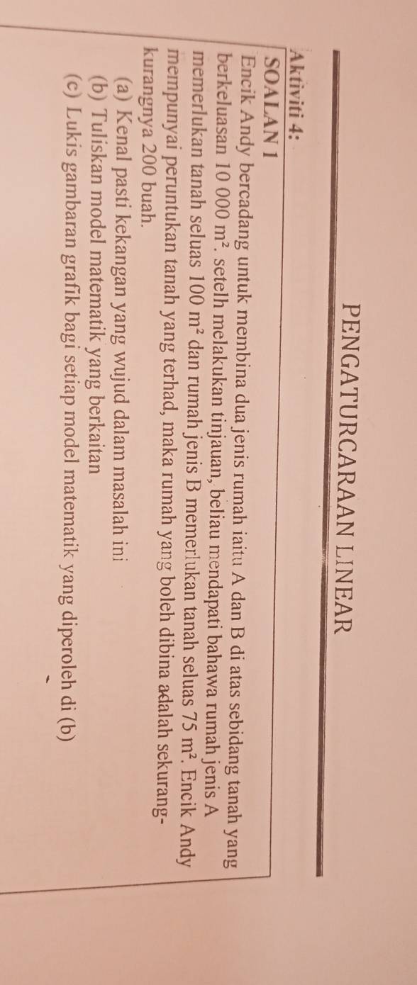 PENGATURCARAAN LINEAR 
Aktiviti 4: 
SOALAN 1 
Encik Andy bercadang untuk membina dua jenis rumah iaitu A dan B di atas sebidang tanah yang 
berkeluasan 10000m^2. setelh melakukan tinjauan, beliau mendapati bahawa rumah jenis A 
memerlukan tanah seluas 100m^2 dan rumah jenis B memerlukan tanah seluas 75m^2. Encik Andy 
mempunyai peruntukan tanah yang terhad, maka rumah yang boleh dibina adalah sekurang- 
kurangnya 200 buah. 
(a) Kenal pasti kekangan yang wujud dalam masalah ini 
(b) Tuliskan model matematik yang berkaitan 
(c) Lukis gambaran grafik bagi setiap model matematik yang diperoleh di (b)