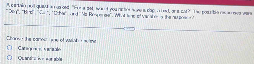 A certain poll question asked, "For a pet, would you rather have a dog, a bird, or a cat?" The possible responses were
"Dog", "Bird', ''Cat", 'Other", and ''No Response''. What kind of variable is the response?
Choose the correct type of variable below.
Categorical variable
Quantitative variable