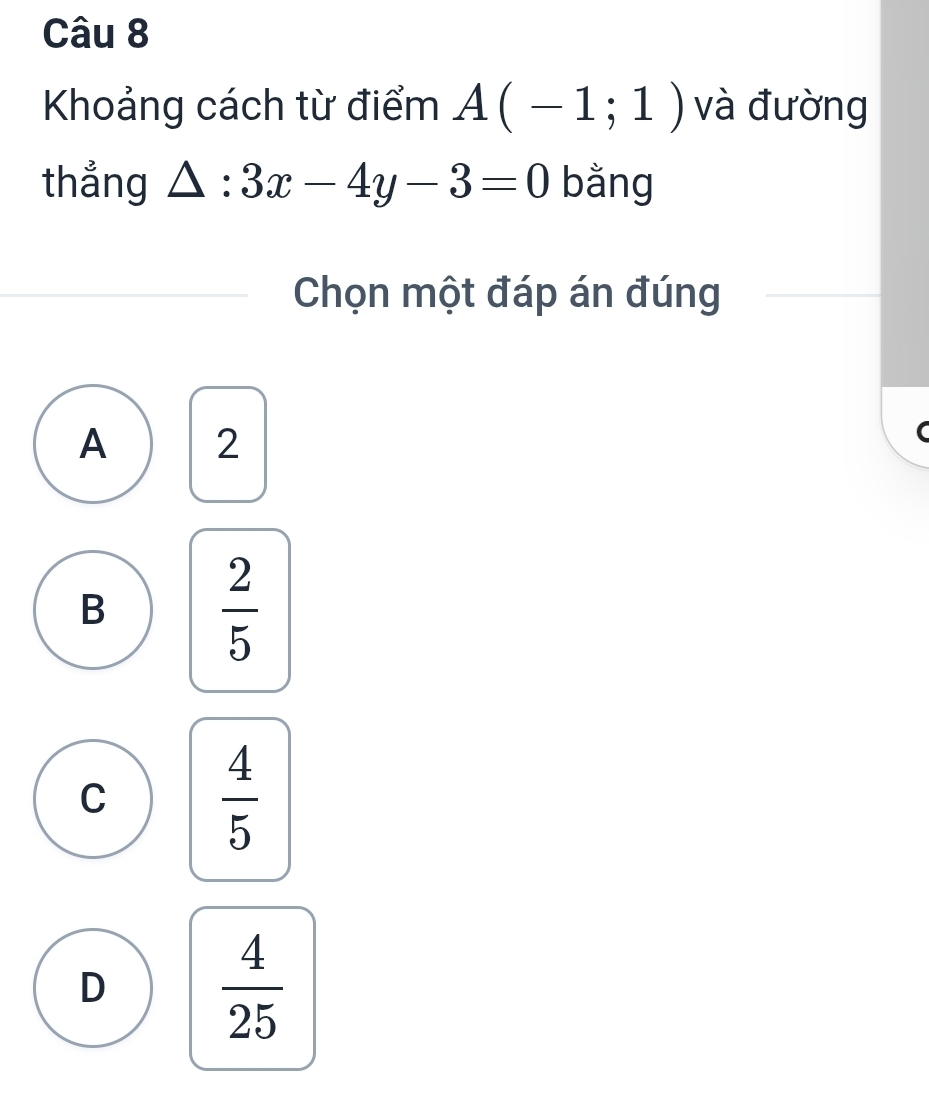 Khoảng cách từ điểm A(-1;1) và đường
thắng △ :3x-4y-3=0 bằng
Chọn một đáp án đúng
A 2
B  2/5 
C  4/5 
D
 4/25 