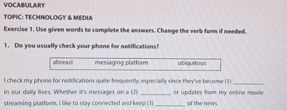 VOCABULARY
TOPIC: TECHNOLOGY & MEDIA
Exercise 1. Use given words to complete the answers. Change the verb form if needed.
1. Do you usually check your phone for notifications?
abreast messaging platform ubiquitous
I check my phone for notifications quite frequently, especially since they've become (1)_
in our daily lives. Whether it's messages on a (2) _or updates from my online movie
streaming platform, I like to stay connected and keep (3) _of the news.