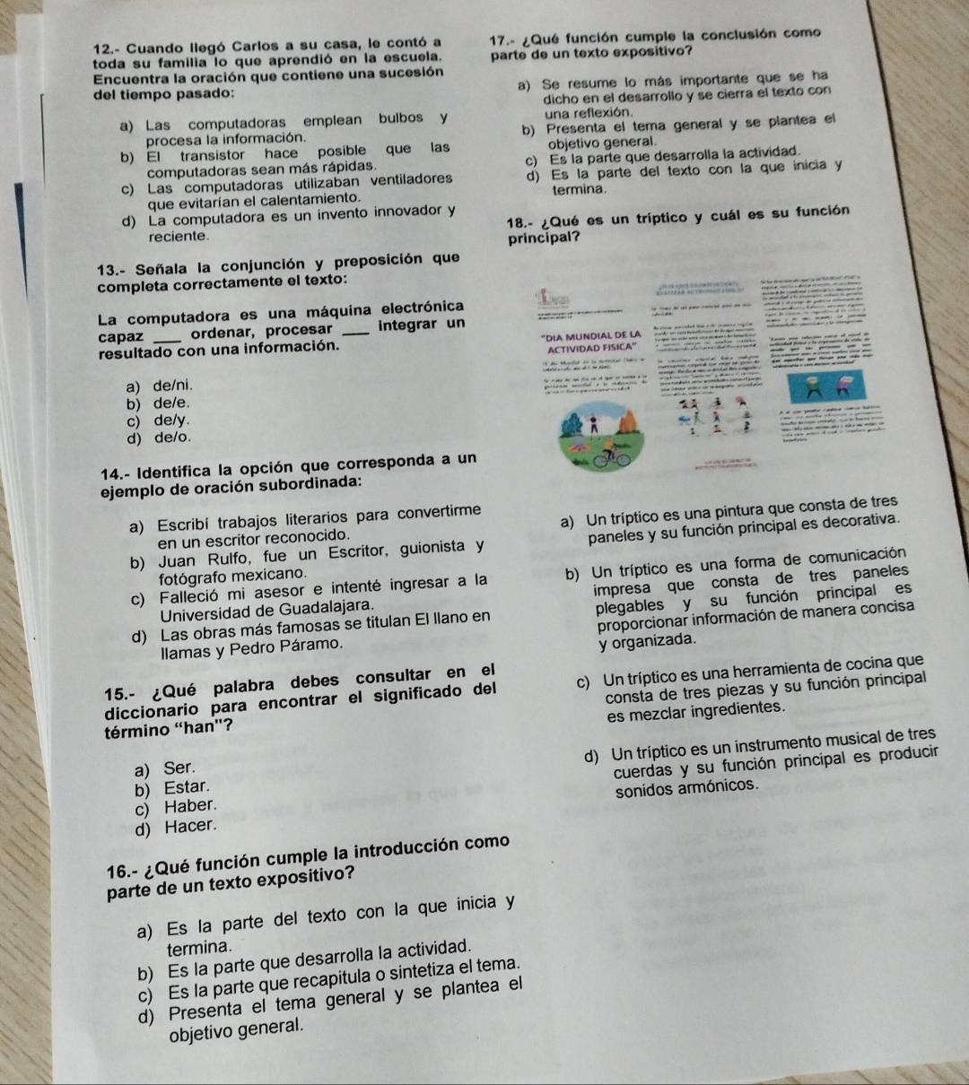 12.- Cuando llegó Carlos a su casa, le contó a 17.- ¿Qué función cumple la conclusión como
toda su familia lo que aprendió en la escuela. parte de un texto expositivo?
Encuentra la oración que contiene una sucesión
del tiempo pasado: a) Se resume lo más importante que se ha
dicho en el desarrollo y se cierra el texto con
a) Las computadoras emplean bulbos y una reflexión.
procesa la información. b) Presenta el tema general y se plantea el
b) El transistor hace posible que las objetivo general.
computadoras sean más rápidas. c) Es la parte que desarrolla la actividad.
c) Las computadoras utilizaban ventiladores d) Es la parte del texto con la que inicia y
que evitarían el calentamiento. termina.
d) La computadora es un invento innovador y
18.- ¿Qué es un tríptico y cuál es su función
reciente.
principal?
13.- Señala la conjunción y preposición que
completa correctamente el texto:
La computadora es una máquina electrónica
capaz ordenar, procesar _integrar un
resultado con una información. "DIA MUNDIAL DE l
ACTIVIDAD FISICA''
a) de/ni.

b) de/e.
c) de/y.
d) de/o.
14.- Identifica la opción que corresponda a un
ejemplo de oración subordinada:
a) Escribí trabajos literarios para convertirme
en un escritor reconocido. a) Un tríptico es una pintura que consta de tres
b) Juan Rulfo, fue un Escritor, guionista y paneles y su función principal es decorativa.
c) Falleció mi asesor e intenté ingresar a la b) Un tríptico es una forma de comunicación
fotógrafo mexicano.
impresa que consta de tres paneles
Universidad de Guadalajara.
d) Las obras más famosas se titulan El llano en plegables y su función principal es
llamas y Pedro Páramo. proporcionar información de manera concisa
y organizada.
15.- ¿Qué palabra debes consultar en el
diccionario para encontrar el significado del c) Un tríptico es una herramienta de cocina que
término «han'? consta de tres piezas y su función principal
es mezclar ingredientes.
b) Estar. d) Un tríptico es un instrumento musical de tres
a) Ser.
c) Haber. cuerdas y su función principal es producir
d) Hacer. sonidos armónicos.
16.- ¿Qué función cumple la introducción como
parte de un texto expositivo?
a) Es la parte del texto con la que inicia y
termina.
b) Es la parte que desarrolla la actividad.
c) Es la parte que recapitula o sintetiza el tema.
d) Presenta el tema general y se plantea el
objetivo general.