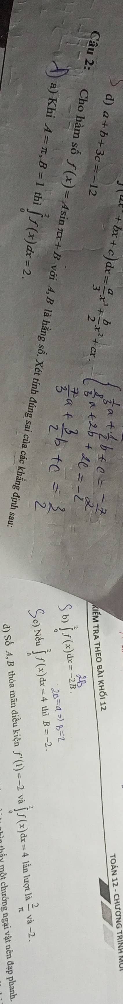 (ax+bx+c)dx= a/3 x^3+ b/2 x^2+cx
d) a+b+3c=-12
TOÁN 12 - ChươnG TRìNH Mũ
kiẾm tra theo bài khối 12
6 ∈tlimits _0^(2f(x)dx=_(-2)^2B. 2B=aRightarrow B=2
a) Khi A=π , B=1 thì ∈tlimits _0^2f(x)dx=2. thì B=-2. 
Câu 2: Cho hàm số f(x)=Asin π x+B với A, B là hằng số. Xét tính đúng sai của các khẳng định sau:
) Nếu ∈tlimits _0^2f(x)dx=4
d) Số A, B thỏa mãn điều kiện f'(1)=-2 a∈tlimits _0^2f(x)dx=4 lần lượt là frac 2)π va-2. 
hấ y một chướng ngại vật nên đạp phanh.