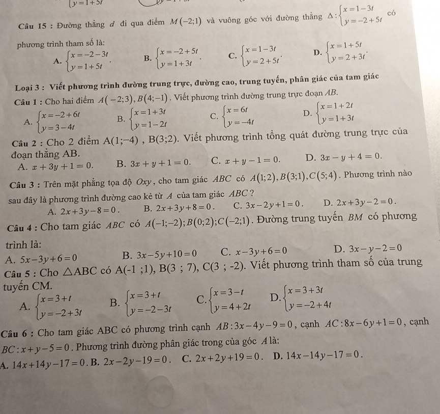 y=1+5t
* Câu 15 : Đường thẳng đ đi qua điểm M(-2;1) và vuông góc với đường thắng Delta :beginarrayl x=1-3t y=-2+5tendarray. có
phương trình tham số là:
A. beginarrayl x=-2-3t y=1+5tendarray. . B. beginarrayl x=-2+5t y=1+3tendarray. . C. beginarrayl x=1-3t y=2+5tendarray. . D. beginarrayl x=1+5t y=2+3tendarray. .
Loại 3 : Viết phương trình đường trung trực, đường cao, trung tuyến, phân giác của tam giác
Câu 1 : Cho hai điểm A(-2;3),B(4;-1). Viết phương trình đường trung trực đoạn AB.
A. beginarrayl x=-2+6t y=3-4tendarray. B. beginarrayl x=1+3t y=1-2tendarray. C. beginarrayl x=6t y=-4tendarray. D. beginarrayl x=1+2t y=1+3tendarray.
Câu 2 : Cho 2 điểm A(1;-4),B(3;2). Viết phương trình tổng quát đường trung trực của
đoạn thắng AB.
A. x+3y+1=0. B. 3x+y+1=0. C. x+y-1=0. D. 3x-y+4=0.
Câu 3 : Trên mặt phẳng tọa độ Oxy, cho tam giác ABC có A(1;2),B(3;1),C(5;4). Phương trình nào
sau đây là phương trình đường cao kẻ từ A của tam giác ABC?
A. 2x+3y-8=0. B. 2x+3y+8=0. C. 3x-2y+1=0. D. 2x+3y-2=0.
Câu 4 : Cho tam giác ABC có A(-1;-2);B(0;2);C(-2;1). Đường trung tuyến BM có phương
trình là:
A. 5x-3y+6=0 B. 3x-5y+10=0 C. x-3y+6=0 D. 3x-y-2=0
Câu 5 : Cho △ ABC có A(-1;1),B(3;7),C(3;-2).  Viết phương trình tham số của trung
tuyến CM.
A. beginarrayl x=3+t y=-2+3tendarray. B. beginarrayl x=3+t y=-2-3tendarray. C. beginarrayl x=3-t y=4+2tendarray. D beginarrayl x=3+3t y=-2+4tendarray.
Câu 6 : Cho tam giác ABC có phương trình cạnh AB:3x-4y-9=0 , cạnh AC:8x-6y+1=0 , cạnh
BC:x+y-5=0. Phương trình đường phân giác trong của góc A là:
A. 14x+14y-17=0. B. 2x-2y-19=0 C. 2x+2y+19=0 D. 14x-14y-17=0.