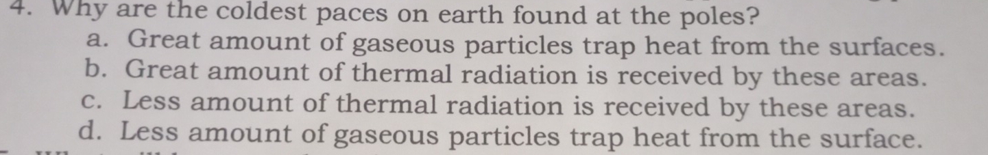 Why are the coldest paces on earth found at the poles?
a. Great amount of gaseous particles trap heat from the surfaces.
b. Great amount of thermal radiation is received by these areas.
c. Less amount of thermal radiation is received by these areas.
d. Less amount of gaseous particles trap heat from the surface.