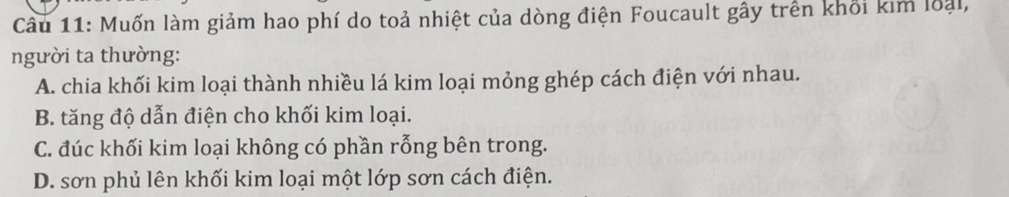 Muốn làm giảm hao phí do toả nhiệt của dòng điện Foucault gây trên khối kim loại,
người ta thường:
A. chia khối kim loại thành nhiều lá kim loại mỏng ghép cách điện với nhau.
B. tăng độ dẫn điện cho khối kim loại.
C. đúc khối kim loại không có phần rỗng bên trong.
D. sơn phủ lên khối kim loại một lớp sơn cách điện.