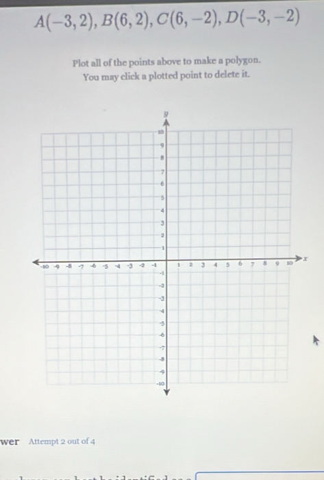 A(-3,2), B(6,2), C(6,-2), D(-3,-2)
Plot all of the points above to make a polygon. 
You may click a plotted point to delete it. 
wer Attempt 2 out of 4