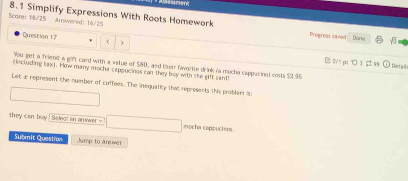 × Assessment
Score: 16/25 Answered: 16/25
8.1 Simplify Expressions With Roots Homework Progress saved Done sqrt(0) 
Question 17 < >
0/1 ptつ 3 399 Detail
You get a friend a gift card with a value of $80, and their favorite drink (a mocha cappucino) costs $2.95
(including tax). How many mocha cappucinos can they buy with the gift card?
Let x represent the number of coffees. The inequality that represents this problem is:
they can buy | Select an answer mocha cappucinos.
Submit Question Jump to Answer