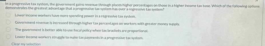 In a progressive tax system, the government gains revenue through places higher percentages on those in a higher income tax base. Which of the following options
demonstrates the greatest advantage that a progressive tax system has over a regressive tax system?
Lower income workers have more spending power in a regressive tax system.
Government revenue is increased through higher tax percentages on workers with greater money supply.
The government is better able to use fiscal policy when tax brackets are proportional.
Lower income workers struggle to make tax payments in a progressive tax system.
Clear my selection