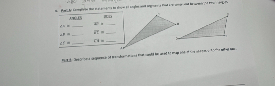 Complete the statements to show all angles and segments that are congruent between the two triangles. 
ANGLES SIDES
∠ A≌ _ overline AB≌ _
∠ B≌ _ overline BC≌ _
∠ C≌ _ overline CA≌ _ 
Part B: Describe a sequence of transformations that could be used to map one of the shapes onto the other one. 
_