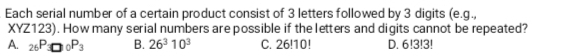 Each serial number of a certain product consist of 3 letters followed by 3 digits (e.g.
XYZ123). How many serial numbers are possible if the letters and digits cannot be repeated?
A. _26P_3□ _0P_3 B. 26^310^3 C. 26!10! D. 6!3!3!