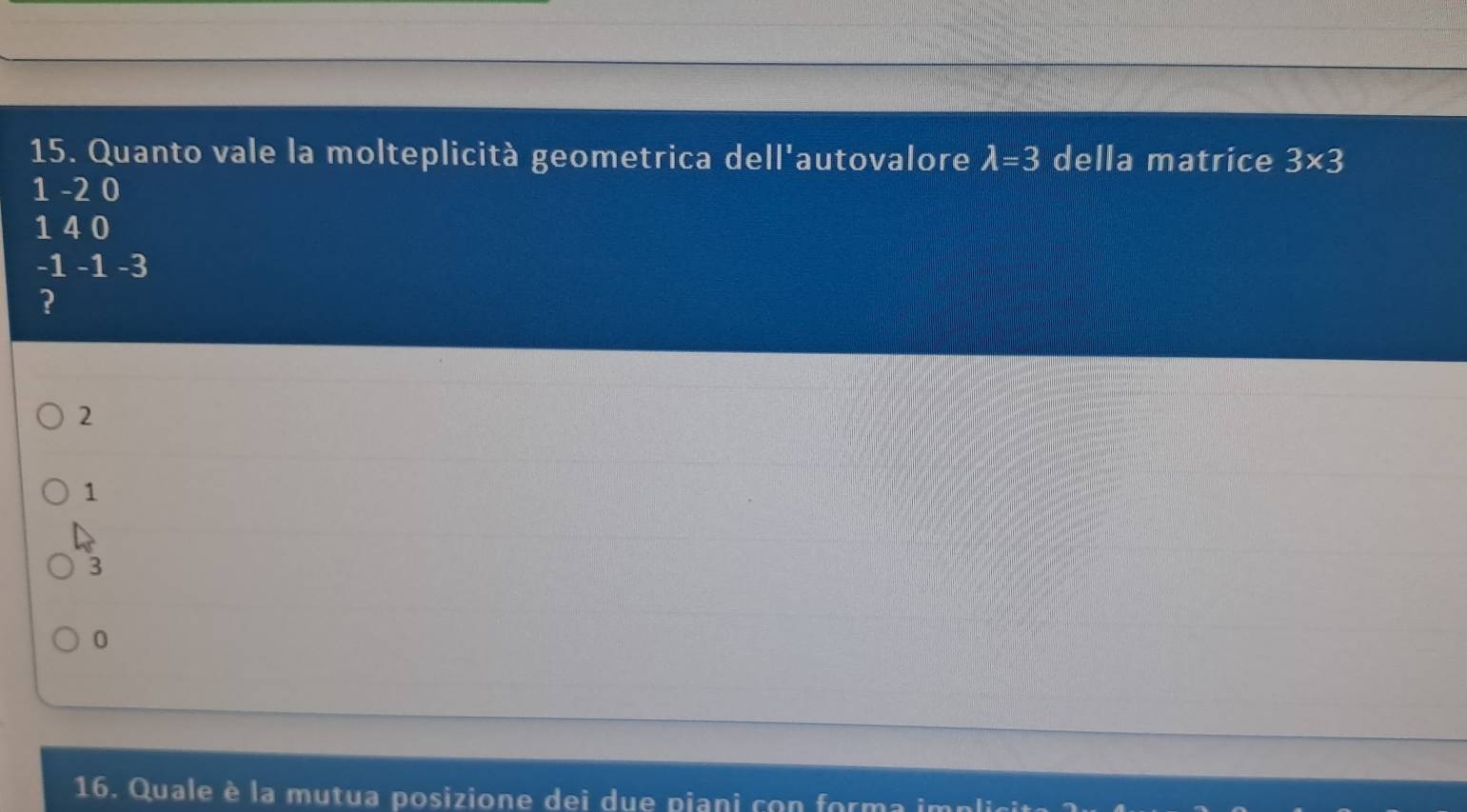 Quanto vale la molteplicità geometrica dell'autovalore lambda =3 della matrice 3* 3
1 -2 0
1 4 0
-1 -1 -3
?
2
1
3
0
16. Quale è la mutua posizione dei due piani con forma implicit