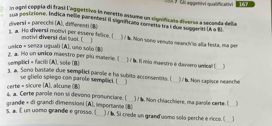 UUA 7 Gli aggettivi qualificativi 167 
In ogni coppia di frasi l’aggettivo in neretto assume un significato diverso a seconda della 
sua posizione. Indica nelle parentesi il significato corretto tra i due suggeriti (A o B) 
diversi = parecchi (A), differenti (B) 
motivi diversi dai tuoi. ( ] 
1. a. Ho diversi motivi per essere felice. (_ ) / b. Non sono venuto neanch'io alla festa, ma per 
unico = senza uguali (A), uno solo (B) 
2. a. Ho un unico maestro per più materie. (_ ) / b. Il mio maestro è davvero unico! ( 
semplici = facili (A), sole (B) 
3. a. Sono bastate due semplici parole e ha subito acconsentito. (_ ) / b. Non capisce neanche 
se glielo spiego con parole semplici. ( J 
certe = sicure (A), alcune (B) 
4. a. Certe parole non si devono pronunciare. (_ ) / b. Non chiacchiere, ma parole certe. (_ ] 
grande = di grandi dimensioni (A), importante (B) 
_ 
5. a. È un uomo grande e grosso. (_ ) / b. Si crede un grand'uomo solo perché è ricco. (