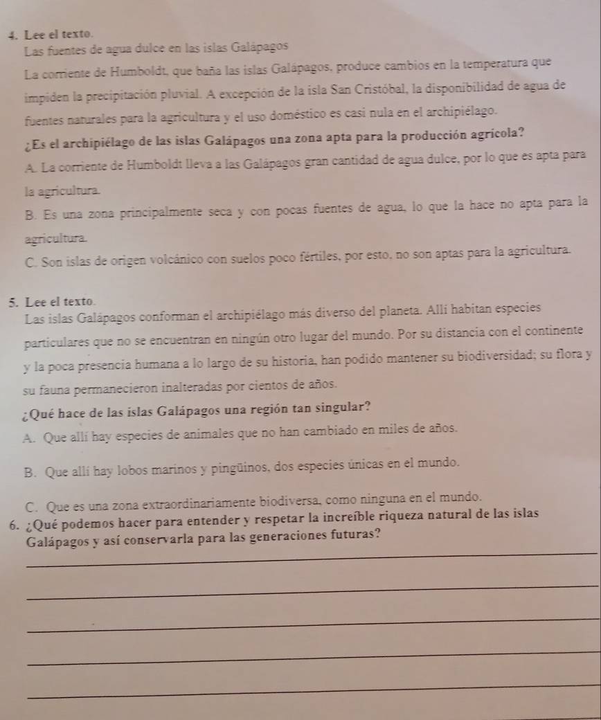 Lee el texto.
Las fuentes de agua dulce en las islas Galápagos
La corriente de Humboldt, que baña las islas Galápagos, produce cambios en la temperatura que
impiden la precipitación pluvial. A excepción de la isla San Cristóbal, la disponibilidad de agua de
fuentes naturales para la agricultura y el uso doméstico es casi nula en el archipiélago.
¿Es el archipiélago de las islas Galápagos una zona apta para la producción agrícola?
A. La corriente de Humboldt lleva a las Galápagos gran cantidad de agua dulce, por lo que es apta para
la agricultura.
B. Es una zona principalmente seca y con pocas fuentes de agua, lo que la hace no apta para la
agricultura.
C. Son islas de origen volcánico con suelos poco fértiles, por esto, no son aptas para la agricultura.
5. Lee el texto.
Las islas Galápagos conforman el archipiélago más diverso del planeta. Allí habitan especies
particulares que no se encuentran en ningún otro lugar del mundo. Por su distancia con el continente
y la poca presencia humana a lo largo de su historia, han podido mantener su biodiversidad; su flora y
su fauna permanecieron inalteradas por cientos de años.
¿Qué hace de las islas Galápagos una región tan singular?
A. Que allí hay especies de animales que no han cambiado en miles de años.
B. Que allí hay lobos marinos y pingüinos, dos especies únicas en el mundo.
C. Que es una zona extraordinariamente biodiversa, como ninguna en el mundo.
6. ¿Qué podemos hacer para entender y respetar la increíble riqueza natural de las islas
_
Galápagos y así conservarla para las generaciones futuras?
_
_
_
_