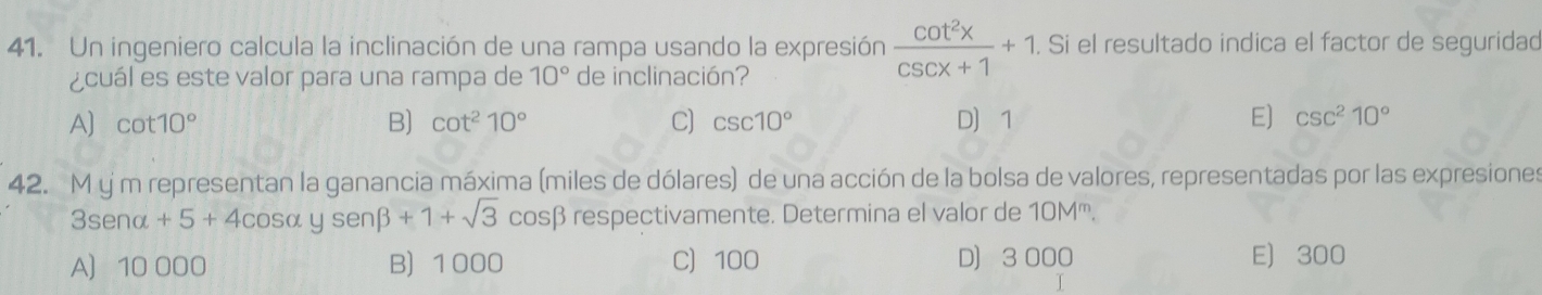 Un ingeniero calcula la inclinación de una rampa usando la expresión  cot^2x/csc x+1 +1. . Si el resultado indica el factor de seguridad
¿cuál es este valor para una rampa de 10° de inclinación?
A] cot 10° B) cot^210° C) csc 10° D 1 E) csc^210°
42. M y m representan la ganancia máxima (miles de dólares) de una acción de la bolsa de valores, representadas por las expresiones
3senα +5+4cos alpha ysenbeta +1+sqrt(3)cos beta respectivamente. Determina el valor de 10M '''.
A 10 000 B 1000 C 100 D) 3 000 E) 300
T